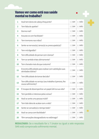 28
1 Vocêtemdoresdecabeçafrequente? ( )SIM ( )NÃO
2 Temfaltadeapetite? ( )SIM ( )NÃO
3 Dormemal? ( )SIM ( )NÃO
4 Assusta-secomfacilidade? ( )SIM ( )NÃO
5 Temtremoresnasmãos? ( )SIM ( )NÃO
6 Sente-senervoso(a),tenso(a)oupreocupado(a)? ( )SIM ( )NÃO
7 Temmádigestão? ( )SIM ( )NÃO
8 Temdificuldadedepensarcomclareza? ( )SIM ( )NÃO
9 Temsesentidotristeultimamente? ( )SIM ( )NÃO
10 Temchoradomaisdoquecostume? ( )SIM ( )NÃO
11
Encontradificuldadepararealizarcomsatisfaçãosuas
atividadesdiárias?
( )SIM ( )NÃO
12 Temdificuldadedetomardecisão? ( )SIM ( )NÃO
13
Temdificuldadenoserviço(seutrabalhoépenoso,lhe
causasofrimento)?
( )SIM ( )NÃO
14 Éincapazdedesempenharumpapelútilnasuavida? ( )SIM ( )NÃO
15 Temperdidoointeressepelascoisas? ( )SIM ( )NÃO
16 Vocêsesenteumapessoainútil? ( )SIM ( )NÃO
17 Temtidoideiadeacabarcomavida? ( )SIM ( )NÃO
18 Sente-secansado(a)otempotodo? ( )SIM ( )NÃO
19 Vocêsecansacomfacilidade? ( )SIM ( )NÃO
20 Têmsensaçõesdesagradáveisnoestômago? ( )SIM ( )NÃO
RESULTADO: Se o resultado for ≥ 7 (maior ou igual a sete respostas
SIM)estácomprovadosofrimentomental.
Vamosvercomoestásuasaúde
mentalnotrabalho?
 