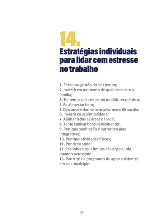 29
Estratégiasindividuais
paralidarcomestresse
notrabalho
1. Fazer boa gestão do seu tempo;
2. Investir em momento de qualidade com a
família;
3. Ter tempo de lazer como medida terapêutica;
4.Se alimentar bem;
5.Descansaredormirbempelomenos8hpordia;
6. Investir na espiritualidade;
7. Alinhar todas as áreas da vida;
8. Tente cultivar bons pensamentos;
9. Pratique meditação e outras terapias
integrativas;
10. Pratique atividades físicas;
11. Priorize o sono;
12. Reconheça seus limites e busque ajuda
quando necessário;
13. Participe de programas de apoio existentes
em seu município.
14.
 