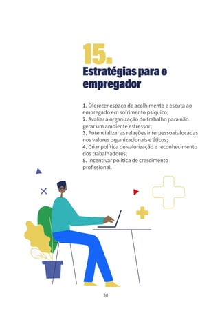 30
Estratégiasparao
empregador
1. Oferecer espaço de acolhimento e escuta ao
empregado em sofrimento psíquico;
2. Avaliar a organização do trabalho para não
gerar um ambiente estressor;
3. Potencializar as relações interpessoais focadas
nos valores organizacionais e éticos;
4. Criar política de valorização e reconhecimento
dos trabalhadores;
5. Incentivar política de crescimento
profissional.
15.
 