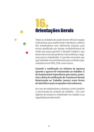 31
OrientaçõesGerais
Todas as unidades de saúde devem oferecerespaço
institucional para acolhimento individual e coletivo
dos trabalhadores com sofrimento psíquico para
escuta qualificada por equipe multiprofissional de
modo que possa garantir a atenção integral e que
desenvolvavínculospositivosedeconfiançaesegu-
rança para o trabalhador. E quando necessário que
seja realizado encaminhamento para unidade espe-
cializadacomoCAPS,CEM,entreoutros.
Garantir a notificação no Sistema de Agravos
quando o agravo for relacionado ao trabalho. É
de fundamental importância para tanto, preen-
chera ficha de notificação de Transtorno Mental
Relacionada ao Trabalho (anexa) como forma
de identificarquaisocupaçõesmaisadoecem.
No caso de trabalhadores celetistas, emitir também
o comunicado de acidente de trabalho – CAT, com
objetivo de ampararo trabalhadorem relação a sua
seguridadeprevidenciária.
16.
 