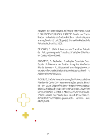 34
CENTRO DE REFERÊNCIA TÉCNICA EM PSICOLOGIA
E POLÍTICAS PÚBLICAS, CREPOP. Saúde do Traba-
lhador no Âmbito da Saúde Pública: referência para
a atuação do (a) psicólogo (a). Conselho Federal de
Psicologia,Brasília,2008.
DEJOURS, C. 1949- A Loucura do Trabalho: Estudo
de Psicopatologia do Trabalho. 5ª edição- São Pau-
lo:Cortez-Oboré1992.
FRIGOTTO, G. Trabalho. Fundação Oswaldo Cruz.
Escola Politécnica de Saúde Joaquim Venâncio.
Rio de Janeiro – RJ. Disponível em:< http://www.si-
tes.epsjv.fiocruz.br/dicionario/verbetes/tra.html >.
Acessoem:01/07/2021.
FIOCRUZ, Saúde Mental e Atenção Psicossocial na
Pandemia Covid-19 – recomendações gerais. Brasí-
lia – DF, 2020. Disponível em: < https://www.fiocruz-
brasilia.fiocruz.br/wp-content/uploads/2020/04/
Sa%C3%BAde-Mental-e-Aten%C3%A7%C3%A3o-
-Psicossocial-na-Pandemia-Covid-19-recomen-
da%C3%A7%C3%B5es-gerais.pdf>. Acesso em:
01/07/2021.
 