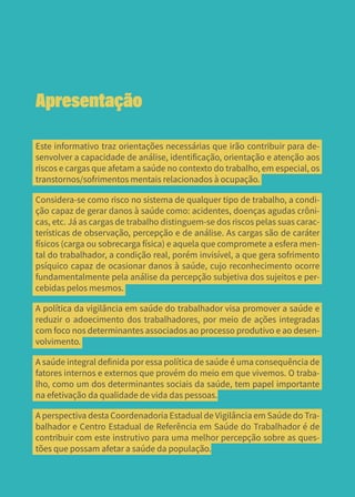 5
Apresentação
Este informativo traz orientações necessárias que irão contribuir para de-
senvolver a capacidade de análise, identificação, orientação e atenção aos
riscos e cargas que afetam a saúde no contexto do trabalho, em especial, os
transtornos/sofrimentos mentais relacionados à ocupação.
Considera-se como risco no sistema de qualquer tipo de trabalho, a condi-
ção capaz de gerar danos à saúde como: acidentes, doenças agudas crôni-
cas, etc. Já as cargas de trabalho distinguem-se dos riscos pelas suas carac-
terísticas de observação, percepção e de análise. As cargas são de caráter
físicos (carga ou sobrecarga física) e aquela que compromete a esfera men-
tal do trabalhador, a condição real, porém invisível, a que gera sofrimento
psíquico capaz de ocasionar danos à saúde, cujo reconhecimento ocorre
fundamentalmente pela análise da percepção subjetiva dos sujeitos e per-
cebidas pelos mesmos.
A política da vigilância em saúde do trabalhador visa promover a saúde e
reduzir o adoecimento dos trabalhadores, por meio de ações integradas
com foco nos determinantes associados ao processo produtivo e ao desen-
volvimento.
A saúde integral definida por essa política de saúde é uma consequência de
fatores internos e externos que provém do meio em que vivemos. O traba-
lho, como um dos determinantes sociais da saúde, tem papel importante
na efetivação da qualidade de vida das pessoas.
A perspectiva desta Coordenadoria Estadual de Vigilância em Saúde do Tra-
balhador e Centro Estadual de Referência em Saúde do Trabalhador é de
contribuir com este instrutivo para uma melhor percepção sobre as ques-
tões que possam afetar a saúde da população.
 