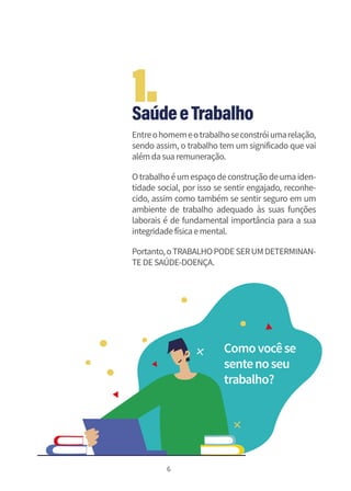 6
SaúdeeTrabalho
Entreohomemeotrabalhoseconstróiumarelação,
sendo assim, o trabalho tem um significado que vai
alémdasuaremuneração.
Otrabalhoéumespaçodeconstruçãodeumaiden-
tidade social, por isso se sentir engajado, reconhe-
cido, assim como também se sentir seguro em um
ambiente de trabalho adequado às suas funções
laborais é de fundamental importância para a sua
integridadefísicaemental.
Portanto,oTRABALHOPODESERUMDETERMINAN-
TEDESAÚDE-DOENÇA.
Comovocêse
sentenoseu
trabalho?
1.
 