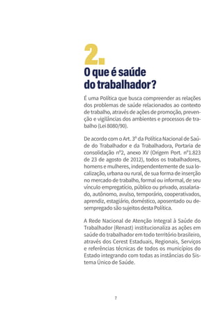 7
Oqueésaúde
dotrabalhador?
É uma Política que busca compreender as relações
dos problemas de saúde relacionados ao contexto
de trabalho, através de ações de promoção, preven-
ção e vigilâncias dos ambientes e processos de tra-
balho(Lei8080/90).
De acordo com o Art. 3º da Política Nacional de Saú-
de do Trabalhador e da Trabalhadora, Portaria de
consolidação nº2, anexo XV (Origem Port. nº1.823
de 23 de agosto de 2012), todos os trabalhadores,
homens e mulheres, independentemente de sua lo-
calização, urbana ou rural, de sua forma de inserção
no mercado de trabalho, formal ou informal, de seu
vínculo empregatício, público ou privado, assalaria-
do, autônomo, avulso, temporário, cooperativados,
aprendiz, estagiário, doméstico, aposentado ou de-
sempregadosãosujeitosdestaPolítica.
A Rede Nacional de Atenção Integral à Saúde do
Trabalhador (Renast) institucionaliza as ações em
saúde do trabalhadorem todo território brasileiro,
através dos Cerest Estaduais, Regionais, Serviços
e referências técnicas de todos os municípios do
Estado integrando com todas as instâncias do Sis-
tema Único de Saúde.
2.
 