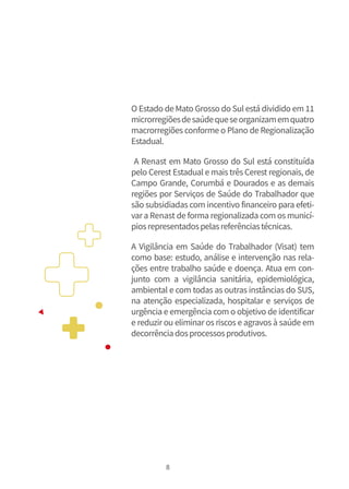 8
O Estado de Mato Grosso do Sul está dividido em 11
microrregiõesdesaúdequeseorganizamemquatro
macrorregiões conforme o Plano de Regionalização
Estadual.
A Renast em Mato Grosso do Sul está constituída
pelo Cerest Estadual e mais três Cerest regionais, de
Campo Grande, Corumbá e Dourados e as demais
regiões por Serviços de Saúde do Trabalhador que
são subsidiadas com incentivo financeiro para efeti-
vara Renast de forma regionalizada com os municí-
piosrepresentadospelasreferênciastécnicas.
A Vigilância em Saúde do Trabalhador (Visat) tem
como base: estudo, análise e intervenção nas rela-
ções entre trabalho saúde e doença. Atua em con-
junto com a vigilância sanitária, epidemiológica,
ambiental e com todas as outras instâncias do SUS,
na atenção especializada, hospitalar e serviços de
urgência e emergência com o objetivo de identificar
e reduzir ou eliminar os riscos e agravos à saúde em
decorrênciadosprocessosprodutivos.
 