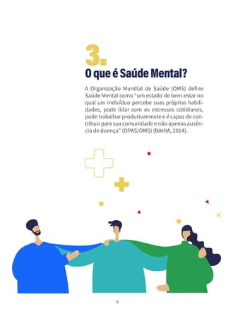 9
OqueéSaúdeMental?
A Organização Mundial de Saúde (OMS) define
Saúde Mental como “um estado de bem-estar no
qual um indivíduo percebe suas próprias habili-
dades, pode lidar com os estresses cotidianos,
pode trabalhar produtivamente e é capaz de con-
tribuir para sua comunidade e não apenas ausên-
cia de doença” (OPAS/OMS) (BAHIA, 2014).
3.
 