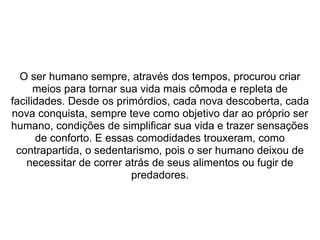 O ser humano sempre, através dos tempos, procurou criar
meios para tornar sua vida mais cômoda e repleta de
facilidades. Desde os primórdios, cada nova descoberta, cada
nova conquista, sempre teve como objetivo dar ao próprio ser
humano, condições de simplificar sua vida e trazer sensações
de conforto. E essas comodidades trouxeram, como
contrapartida, o sedentarismo, pois o ser humano deixou de
necessitar de correr atrás de seus alimentos ou fugir de
predadores.
 