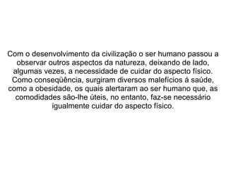  
 
Com o desenvolvimento da civilização o ser humano passou a 
observar outros aspectos da natureza, deixando de lado, 
algumas vezes, a necessidade de cuidar do aspecto físico. 
Como conseqüência, surgiram diversos malefícios á saúde, 
como a obesidade, os quais alertaram ao ser humano que, as 
comodidades são-lhe úteis, no entanto, faz-se necessário 
igualmente cuidar do aspecto físico.
 