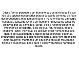  
 Dessa forma, percebe o ser humano que as atividades físicas 
não são apenas necessárias para a busca do alimento ou fuga 
dos predadores, mas também para a manutenção de um corpo 
saudável, capaz de levar o ser humano na busca de todos os 
objetivos por ele almejado. Surge, pois o reconhecimento da 
importância do esporte. Seja ele qual for, natação, futebol, 
atletismo, tênis, individual ou coletivo, o ser humano buscou, 
dentro de sua afinidade e gosto pessoal praticar esportes, 
procurando, ainda que inconscientemente, obter um organismo 
mais saudável, mantendo um equilíbrio entre as faculdades 
físicas e as mentais, base para o desenvolvimento harmônico 
do ser.
 