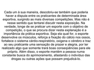  
Cada um à sua maneira, descobriu-se também que poderia 
haver a disputa entre os praticantes de determinada área 
esportiva, surgindo as mais diversas competições. Mas não é 
nesse sentido que tentarei discutir nesta exposição. Na 
verdade, longe de se praticar um esporte com o objetivo de 
competição, o que se procura dizer nesta explanação é a 
importância da prática esportiva. Seja ela qual for, o esporte 
desenvolve os músculos, reforça a fixação do cálcio nos ossos, 
fortalece o sistema cárdio-respiratório, oxigena o cérebro e traz 
ao seu praticante uma sensação de prazer e alegria, por ter 
realizado algo que somente trará boas conseqüências para ele 
próprio. Além disso, o esporte mantém a pessoa numa 
constante busca do aprimoramento, afastando o indivíduo das 
drogas ou outras ações que possam prejudicá-lo.
 