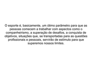  
 
 
O esporte é, basicamente, um ótimo parâmetro para que as 
pessoas comecem a trabalhar com aspectos como o 
companheirismo, a superação de desafios, a conquista de 
objetivos, situações que, se transportadas para as questões 
profissionais e pessoais, servirão de estímulo para que 
superemos nossos limites.
 