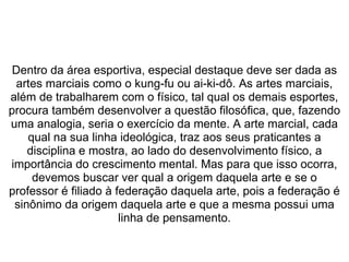  
Dentro da área esportiva, especial destaque deve ser dada as 
artes marciais como o kung-fu ou ai-ki-dô. As artes marciais, 
além de trabalharem com o físico, tal qual os demais esportes, 
procura também desenvolver a questão filosófica, que, fazendo 
uma analogia, seria o exercício da mente. A arte marcial, cada 
qual na sua linha ideológica, traz aos seus praticantes a 
disciplina e mostra, ao lado do desenvolvimento físico, a 
importância do crescimento mental. Mas para que isso ocorra, 
devemos buscar ver qual a origem daquela arte e se o 
professor é filiado à federação daquela arte, pois a federação é 
sinônimo da origem daquela arte e que a mesma possui uma 
linha de pensamento.
 