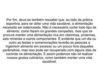  
Por fim, deve-se também ressaltar que, ao lado da prática 
esportiva, para se obter uma vida saudável, a alimentação 
necessita ser balanceada. Não é necessário cortar todo tipo de 
alimento, como fazem os grandes campeões, mas que se 
procure manter uma alimentação rica em vitaminas, proteínas, 
sais minerais e outros componentes. É evidente que um dia ou 
outro as festas e comemorações levarão as pessoas a 
ingerirem alimento em excesso ou um pouco fora daqueles 
parâmetros, mas isso pode ser recuperado com alguns dias de 
controle na alimentação. E assim podemos não só realizar 
nossos gostos culinários, como também manter uma vida 
saudável.
 