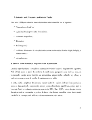 9 
7. Acidentes mais Frequentes no Contexto Escolar 
Para Issão (1999), os acidentes mais frequentes no contexto escolar são os seguintes: 
 Traumatismos dentários; 
 Agressões físicas provocadas pelos alunos; 
 Acidentes desportivos; 
 Desmaios; 
 Escorregadios; 
 Acidentes decorrentes da situação de risco como: consumo de álcool e drogas, bullying, e 
uso de armas; e 
 Atropelamento. 
8. Situação actual de doenças ocupacionais em Moçambique 
Olhando especificamente a situação da saúde ocupacional na educação moçambicana, segundo o 
PEE (2012), exalta o papel da melhoria da saúde numa perspectiva que parte de casa, da 
comunidade escolar como também da comunidade circunvizinha, cabendo aos alunos e 
professores como pessoal de partilha de mensagens sobre saúde. 
E ainda, exalta a amplitude do ambiente escolar saudável e seguro, onde envolve questões de 
acesso a água potável e saneamento, acesso a uma alimentação equilibrada, espaço para o 
exercício físico, os conhecimentos sobre como evitar DTS, HIV e SIDA e outras doenças como a 
diarreia, a malária, como evitar os perigos do álcool e das drogas, como lidar com o abuso sexual 
e a violência, como prevenir acidentes e desastres naturais, entre outros. 
 