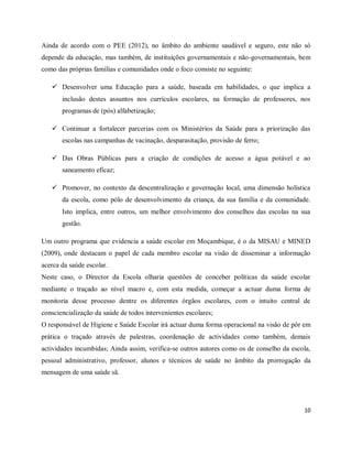Ainda de acordo com o PEE (2012), no âmbito do ambiente saudável e seguro, este não só 
depende da educação, mas também, de instituições governamentais e não-governamentais, bem 
como das próprias famílias e comunidades onde o foco consiste no seguinte: 
 Desenvolver uma Educação para a saúde, baseada em habilidades, o que implica a 
inclusão destes assuntos nos currículos escolares, na formação de professores, nos 
programas de (pós) alfabetização; 
 Continuar a fortalecer parcerias com os Ministérios da Saúde para a priorização das 
10 
escolas nas campanhas de vacinação, desparasitação, provisão de ferro; 
 Das Obras Públicas para a criação de condições de acesso a água potável e ao 
saneamento eficaz; 
 Promover, no contexto da descentralização e governação local, uma dimensão holística 
da escola, como pólo de desenvolvimento da criança, da sua família e da comunidade. 
Isto implica, entre outros, um melhor envolvimento dos conselhos das escolas na sua 
gestão. 
Um outro programa que evidencia a saúde escolar em Moçambique, é o da MISAU e MINED 
(2009), onde destacam o papel de cada membro escolar na visão de disseminar a informação 
acerca da saúde escolar. 
Neste caso, o Director da Escola olharia questões de conceber políticas da saúde escolar 
mediante o traçado ao nível macro e, com esta medida, começar a actuar duma forma de 
monitoria desse processo dentre os diferentes órgãos escolares, com o intuito central de 
consciencialização da saúde de todos intervenientes escolares; 
O responsável de Higiene e Saúde Escolar irá actuar duma forma operacional na visão de pôr em 
prática o traçado através de palestras, coordenação de actividades como também, demais 
actividades incumbidas; Ainda assim, verifica-se outros autores como os de conselho da escola, 
pessoal administrativo, professor, alunos e técnicos de saúde no âmbito da prorrogação da 
mensagem de uma saúde sã. 
 