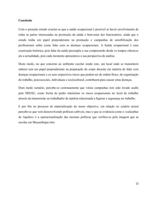 12 
Conclusão 
Com o presente estudo conclui-se que a saúde ocupacional é possível se haver envolvimento de 
todas as partes interessadas na promoção da saúde e bem-estar dos funcionários, ainda que o 
estado tenha um papel preponderante na promoção e campanhas de sensibilização dos 
profissionais sobre como lidar com as doenças ocupacionais. A Saúde ocupacional é uma 
construção histórica, pois falar da saúde pressupõe a sua compreensão desde os tempos clássicos 
ate a actualidade, pois cada momento apresentava a sua perspectiva de análise. 
Deste modo, no que concerne ao ambiente escolar sendo este, um local onde se transmitem 
saberes tem um papel preponderante na preparação do corpo docente em matéria de lidar com 
doenças ocupacionais e os seus respectivos riscos que podem ser de ordem físico, de organização 
do trabalho, psicossociais, individuais e sociocultural, contribuem para causar estas doenças. 
Dum modo sumário, percebe-se continuamente que várias campanhas tem sido levado acabo 
pelo MISAU, como forma de poder minimizar os riscos ocupacionais no local de trabalho 
através da transmissão ao trabalhador de matéria relacionada a higiene e segurança no trabalho. 
E por fim no processo de materialização do nosso objectivo, em relação ao cenário actual 
percebe-se que vem desenvolvendo políticas cabíveis, mas o que se evidencia como o «calcanhar 
de Aquiles» é a operacionalização das mesmas políticas que verifica-se pela imagem que as 
escolas em Moçambique têm. 
 