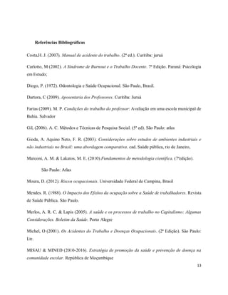 13 
Referências Bibliográficas 
Costa,H. J. (2007). Manual de acidente do trabalho. (2ª ed.). Curitiba: juruá 
Carlotto, M (2002). A Síndrome de Burnout e o Trabalho Docente. 7ª Edição. Paraná: Psicologia 
em Estudo; 
Diogo, P. (1972). Odontologia e Saúde Ocupacional. São Paulo, Brasil. 
Dartora, C (2009). Aposentaria dos Professores. Curitiba: Juruá 
Farias (2009). M. P. Condições do trabalho do professor: Avaliação em uma escola municipal de 
Bahia. Salvador 
Gil, (2006). A. C. Métodos e Técnicas de Pesquisa Social. (5ª ed). São Paulo: atlas 
Gioda, A. Aquino Neto, F. R. (2003). Considerações sobre estudos de ambientes industriais e 
não industriais no Brasil: uma abordagem comparativa. cad. Saúde pública, rio de Janeiro, 
Marconi, A. M. & Lakatos, M. E. (2010).Fundamentos de metodologia científica. (7ªedição). 
São Paulo: Atlas 
Moura, D. (2012). Riscos ocupacionais. Universidade Federal de Campina, Brasil 
Mendes. R. (1988). O Impacto dos Efeitos da ocupação sobre a Saúde de trabalhadores. Revista 
de Saúde Pública. São Paulo. 
Merlos, A. R. C. & Lapis (2005). A saúde e os processos de trabalho no Capitalismo: Algumas 
Considerações. Boletim da Saúde. Porto Alegre 
Michel, O (2001). Os Acidentes do Trabalho e Doenças Ocupacionais. (2ª Edição). São Paulo: 
Ltr. 
MISAU & MINED (2010-2016). Estratégia de promoção da saúde e prevenção de doença na 
comunidade escolar. República de Moçambique 
 