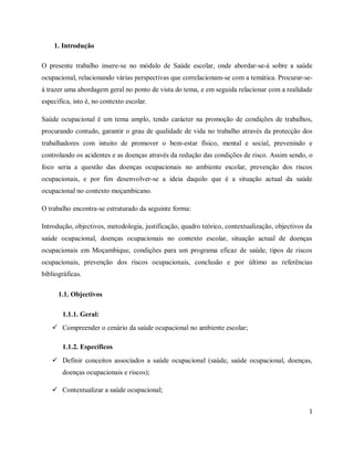 1 
1. Introdução 
O presente trabalho insere-se no módulo de Saúde escolar, onde abordar-se-á sobre a saúde 
ocupacional, relacionando várias perspectivas que correlacionam-se com a temática. Procurar-se-á 
trazer uma abordagem geral no ponto de vista do tema, e em seguida relacionar com a realidade 
específica, isto é, no contexto escolar. 
Saúde ocupacional é um tema amplo, tendo carácter na promoção de condições de trabalhos, 
procurando contudo, garantir o grau de qualidade de vida no trabalho através da protecção dos 
trabalhadores com intuito de promover o bem-estar físico, mental e social, prevenindo e 
controlando os acidentes e as doenças através da redução das condições de risco. Assim sendo, o 
foco seria a questão das doenças ocupacionais no ambiente escolar, prevenção dos riscos 
ocupacionais, e por fim desenvolver-se a ideia daquilo que é a situação actual da saúde 
ocupacional no contexto moçambicano. 
O trabalho encontra-se estruturado da seguinte forma: 
Introdução, objectivos, metodologia, justificação, quadro teórico, contextualização, objectivos da 
saúde ocupacional, doenças ocupacionais no contexto escolar, situação actual de doenças 
ocupacionais em Moçambique, condições para um programa eficaz de saúde, tipos de riscos 
ocupacionais, prevenção dos riscos ocupacionais, conclusão e por último as referências 
bibliográficas. 
1.1. Objectivos 
1.1.1. Geral: 
 Compreender o cenário da saúde ocupacional no ambiente escolar; 
1.1.2. Específicos 
 Definir conceitos associados a saúde ocupacional (saúde, saúde ocupacional, doenças, 
doenças ocupacionais e riscos); 
 Contextualizar a saúde ocupacional; 
 