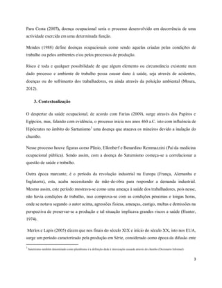 Para Costa (2007), doença ocupacional seria o processo desenvolvido em decorrência de uma 
actividade exercida em uma determinada função. 
Mendes (1988) define doenças ocupacionais como sendo aquelas criadas pelas condições de 
trabalho ou pelos ambientes e/ou pelos processos de produção. 
Risco é toda e qualquer possibilidade de que algum elemento ou circunstância existente num 
dado processo e ambiente de trabalho possa causar dano à saúde, seja através de acidentes, 
doenças ou do sofrimento dos trabalhadores, ou ainda através da poluição ambiental (Moura, 
2012). 
3 
3. Contextualização 
O despertar da saúde ocupacional, de acordo com Farias (2009), surge através dos Papiros e 
Egípcios, mas, falando com evidência, o processo inicia nos anos 460 a.C. isto com influência de 
Hipócrates no âmbito do Sartunismo1 uma doença que atacava os mineiros devido a inalação do 
chumbo. 
Nesse processo houve figuras como Plínio, Ellonberf e Benardino Remmazzini (Pai da medicina 
ocupacional pública). Sendo assim, com a doença do Saturnismo começa-se a correlacionar a 
questão de saúde e trabalho. 
Outra época marcante, é o período da revolução industrial na Europa (França, Alemanha e 
Inglaterra), esta, acaba necessitando de mão-de-obra para responder a demanda industrial. 
Mesmo assim, este período mostrava-se como uma ameaça à saúde dos trabalhadores, pois nesse, 
não havia condições de trabalho, isso comprova-se com as condições péssimas e longas horas, 
onde se notava segundo o autor acima, agressões físicas, ameaças, castigo, multas e demissões na 
perspectiva de preservar-se a produção e tal situação implicava grandes riscos a saúde (Hunter, 
1974). 
Merlos e Lapis (2005) dizem que nos finais do século XIX e início do século XX, isto nos EUA, 
surge um período caracterizado pela produção em Série, considerado como época da difusão ente 
1 
Saturnismo também denominado como plumbismo é a definição dada à intoxicação causada através do chumbo (Dicionario Informal) 
 