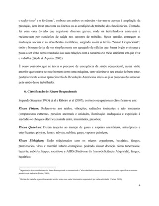 o taylorismo2 e o fordismo3, embora em ambos os métodos visavam-se apenas à ampliação da 
produção, sem levar em conta os direitos ou as condições de trabalho dos funcionários. Contudo, 
foi com essa divisão que regista-se diversas greves, onde os trabalhadores ansiavam e 
reclamavam por condições de saúde nos sectores de trabalho. Neste sentido, começam as 
mudanças sociais e as descobertas científicas, surgindo assim o termo “Saúde Ocupacional”, 
onde o homem deixa de ser simplesmente um agregado de células que forma órgão e sistema e 
passa a ser visto como resultado das suas relações com a natureza e o meio ambiente em que vive 
e trabalha (Gioda & Aquino, 2003). 
É nesse contexto que se inicia o processo de emergência da saúde ocupacional, numa visão 
anterior que tratava-se esse homem como uma máquina, sem valorizar o seu estado de bem-estar, 
posteriormente com o aparecimento da Revolução Americana inicia-se já o processo do interesse 
pela saúde desse trabalhador. 
4 
6. Classificação de Riscos Ocupacionais 
Segundo Siqueira (1995) et al e Ribeiro et al (2007), os riscos ocupacionais classificam-se em: 
Riscos Físicos: Referem-se aos ruídos, vibrações, radiações ionizantes e não ionizantes 
(temperaturas extremas, pressões anormais e unidades, iluminação inadequada e exposição á 
incêndios e choques eléctricos) ainda calor, imunidades, pressões; 
Riscos Químicos: Dizem respeito ao manejo de gases e vapores anestésicos, anticépticos e 
esterilizastes, poeiras, fumos, névoas, neblina, gases, vapores químicos; 
Riscos Biológicos: Estão relacionados com os micros organismos, bactérias, fungos, 
protozoários, vírus e material infecto-contagioso, podendo causar doenças como tuberculose, 
hepatite, rubéola, herpes, escabiose e AIDS (Síndrome da Imunodeficiência Adquirida), fungos, 
bactérias; 
2 
Organização dos trabalhadores de forma hierarquizada e sistematizada. Cada trabalhador desenvolveria uma actividade específica no sistema 
produtivo da indústria (Farias, 2009). 
3 
Divisão do trabalho e parcelizacao das tarefas neste caso, cada funcionário responsável por cada actividade. (Farias, 2009). 
 