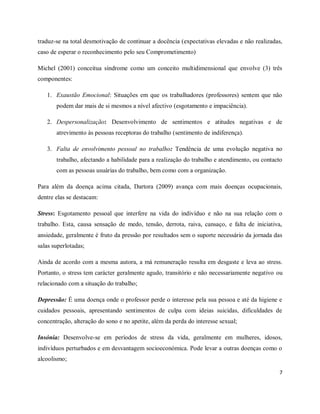 traduz-se na total desmotivação de continuar a docência (expectativas elevadas e não realizadas, 
caso de esperar o reconhecimento pelo seu Comprometimento) 
Michel (2001) conceitua síndrome como um conceito multidimensional que envolve (3) três 
componentes: 
1. Exaustão Emocional: Situações em que os trabalhadores (professores) sentem que não 
7 
podem dar mais de si mesmos a nível afectivo (esgotamento e impaciência). 
2. Despersonalização: Desenvolvimento de sentimentos e atitudes negativas e de 
atrevimento às pessoas receptoras do trabalho (sentimento de indiferença). 
3. Falta de envolvimento pessoal no trabalho: Tendência de uma evolução negativa no 
trabalho, afectando a habilidade para a realização do trabalho e atendimento, ou contacto 
com as pessoas usuárias do trabalho, bem como com a organização. 
Para além da doença acima citada, Dartora (2009) avança com mais doenças ocupacionais, 
dentre elas se destacam: 
Stress: Esgotamento pessoal que interfere na vida do indivíduo e não na sua relação com o 
trabalho. Esta, causa sensação de medo, tensão, derrota, raiva, cansaço, e falta de iniciativa, 
ansiedade, geralmente é fruto da pressão por resultados sem o suporte necessário da jornada das 
salas superlotadas; 
Ainda de acordo com a mesma autora, a má remuneração resulta em desgaste e leva ao stress. 
Portanto, o stress tem carácter geralmente agudo, transitório e não necessariamente negativo ou 
relacionado com a situação do trabalho; 
Depressão: É uma doença onde o professor perde o interesse pela sua pessoa e até da higiene e 
cuidados pessoais, apresentando sentimentos de culpa com ideias suicidas, dificuldades de 
concentração, alteração do sono e no apetite, além da perda do interesse sexual; 
Insónia: Desenvolve-se em períodos de stress da vida, geralmente em mulheres, idosos, 
indivíduos perturbados e em desvantagem socioeconómica. Pode levar a outras doenças como o 
alcoolismo; 
 