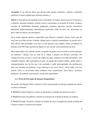 Ansiedade: É um sinal de alerta, que adverte sobre perigos iminentes e capacita o indivíduo 
(professor) a tomar medidas para enfrentar ameaças; e 
Pânico: É uma defesa mal sucedida contra a ansiedade. Os ataques duram cerca de 10 minutos e 
o professor apresenta despénia, confuso mental, sufocamento ou sensação de asfixia, vertigem, 
sensação de instabilidade, desmaios, palpitações, tremores, sudoreses, náuseas, desconforto 
abdominal, despersonalização, desrealização, parestesias, ondas de calor, frio, desconforto no 
peito, medo de morrer e de enlouquecer. 
Vê-se acima, algumas doenças ocupacionais que afectam o ambiente escolar, outras que são 
extra mas com fonte escolar. Contudo, olhando para o contexto moçambicano, de acordo com o 
PEE (2012), olha prioridades com vista a evitar doenças como malária, cólera, prevalência de 
doenças como HIV/Sida, questões de higiene no seio escolar como saneamento do meio. 
Dum modo prático, no contexto escolar, na opinião do grupo, tem-se notado no ensino primário, 
um ambiente a desejar, isso na visão de se atingir o traçado nos diversos convénios. Por 
exemplo, há casos em que a escola não dispõe de água, sanitários em estado devastado e sem 
condições mínimas, falta saneamento do meio, má gestão dos resíduos sólidos, quadro pretos e 
consequentemente uso do Giz que é um atentando à saúde (principalmente dos professores), 
salas sem secretária do professor, o que relaciona-se aos riscos físicos. Assim sendo, com esse 
cenário, todos os envolventes estão mediante riscos ocupacionais, tanto físicos, químicos, 
biológicos, de acidentes, psicossociais, assim como ergonómicos. 
8 
6.3. Níveis de Prevenção de Doenças Ocupacionais 
De acordo com Miguel (1995), existem (3) níveis de prevenção de doenças ocupacionais, dentre 
os quais se destacam: 
1º Nível (Prevenção Primária): Consiste na eliminação ou redução dos factores de riscos; 
2º Nível (Prevenção Secundária): Consiste na contenção da evolução da doença ou acidente; 
3º Nível (Prevenção Terciária): Consiste na redução das suas consequências quando estabelecida 
a doença ou após a ocorrência do acidente. 
 
