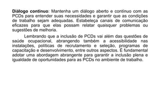 Diálogo contínuo: Mantenha um diálogo aberto e contínuo com as
PCDs para entender suas necessidades e garantir que as condições
de trabalho sejam adequadas. Estabeleça canais de comunicação
eficazes para que elas possam relatar quaisquer problemas ou
sugestões de melhoria.
Lembrando que a inclusão de PCDs vai além das questões de
saúde ocupacional, abrangendo também a acessibilidade nas
instalações, políticas de recrutamento e seleção, programas de
capacitação e desenvolvimento, entre outros aspectos. É fundamental
adotar uma abordagem abrangente para garantir a inclusão plena e
igualdade de oportunidades para as PCDs no ambiente de trabalho.
 