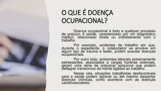 O QUE É DOENÇA
OCUPACIONAL?
Doença ocupacional é todo e qualquer processo
de prejuízo à saúde, caracterizado por um diagnóstico
médico, relacionado direta ou indiretamente com o
trabalho.
Por exemplo, acidentes de trabalho em que,
durante o expediente, o colaborador se envolve em
algum tipo de trauma e lesão, podem suscitar doenças
ocupacionais.
Por outro lado, ambientes laborais extremamente
estressantes, associados a cargas horárias extensas,
geram uma série de prejuízos psíquicos que podem
deflagrar transtornos da mente ligados ao trabalho.
Nesse viés, situações trabalhistas desfavoráveis
para a saúde podem agravar ou até mesmo despertar
doenças crônicas, como acontece com as doenças
cardiovasculares.
 