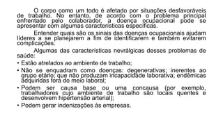 O corpo como um todo é afetado por situações desfavoráveis
de trabalho. No entanto, de acordo com o problema principal
enfrentado pelo colaborador, a doença ocupacional pode se
apresentar com algumas características específicas.
Entender quais são os sinais das doenças ocupacionais ajudam
líderes a se planejarem a fim de identificarem e também evitarem
complicações.
Algumas das características nevrálgicas desses problemas de
saúde:
• Estão atrelados ao ambiente de trabalho;
• Não se enquadram como doenças: degenerativas; inerentes ao
grupo etário; que não produzam incapacidade laborativa; endêmicas
adquiridas fora do meio laboral;
• Podem ser causa base ou uma concausa (por exemplo,
trabalhadores cujo ambiente de trabalho são locais quentes e
desenvolvem hipertensão arterial);
• Podem gerar indenizações às empresas.
 