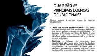 QUAIS SÃO AS
PRINCIPAIS DOENÇAS
OCUPACIONAIS?
Abaixo, seguem 4 grandes grupos de doenças
ocupacionais:
• Lesão por esforço repetitivo (LER) – São todas
as doenças causadas por movimentos repetitivos,
que geram inchaço e danos às articulações. Por
exemplo, o Síndrome do Túnel do Carpo é uma
doença ocupacional causada por digitação
excessiva que se manifesta como dor e, por vezes,
inchaço nos pulsos;
• Auditivas – Fábricas ou empresas cuja
característica são ruídos com níveis de decibéis
intensos devem oferecer aos seus colaboradores
equipamentos de abafamento acústico, pois a
exposição prolongada a grandes barulhos causa
perda auditiva irreversível, além de outras doenças;
 