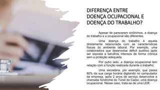 DIFERENÇA ENTRE
DOENÇA OCUPACIONAL E
DOENÇA DO TRABALHO?
Apesar de parecerem sinônimos, a doença
do trabalho e a ocupacional são diferentes.
Uma doença do trabalho é aquela
diretamente relacionada com as características
físicas do ambiente laboral. Por exemplo, uma
colaboradora que desenvolve déficit auditivo após
ser exposta a barulhos intensos de forma crônica
sem a proteção adequada.
Por outro lado, a doença ocupacional tem
relação com a função realizada durante o trabalho.
Uma secretária, por exemplo, que passa
80% da sua carga horária digitando no computador
da empresa, após 2 anos de serviço desenvolve a
chamada Síndrome do Túnel do Carpo, uma doença
ocupacional. Nesse caso, trata-se de uma LER.
 