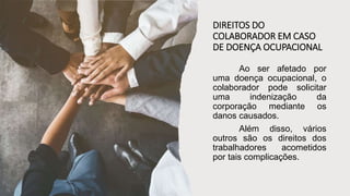 DIREITOS DO
COLABORADOR EM CASO
DE DOENÇA OCUPACIONAL
Ao ser afetado por
uma doença ocupacional, o
colaborador pode solicitar
uma indenização da
corporação mediante os
danos causados.
Além disso, vários
outros são os direitos dos
trabalhadores acometidos
por tais complicações.
 