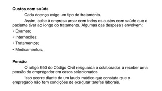 Custos com saúde
Cada doença exige um tipo de tratamento.
Assim, cabe à empresa arcar com todos os custos com saúde que o
paciente tiver ao longo do tratamento. Algumas das despesas envolvem:
• Exames;
• Internações;
• Tratamentos;
• Medicamentos.
Pensão
O artigo 950 do Código Civil resguarda o colaborador a receber uma
pensão do empregador em casos selecionados.
Isso ocorre diante de um laudo médico que constata que o
empregado não tem condições de executar tarefas laborais.
 