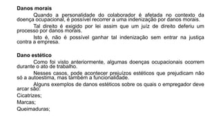 Danos morais
Quando a personalidade do colaborador é afetada no contexto da
doença ocupacional, é possível recorrer a uma indenização por danos morais.
Tal direito é exigido por lei assim que um juíz de direito deferiu um
processo por danos morais.
Isto é, não é possível ganhar tal indenização sem entrar na justiça
contra a empresa.
Dano estético
Como foi visto anteriormente, algumas doenças ocupacionais ocorrem
durante o ato de trabalho.
Nesses casos, pode acontecer prejuízos estéticos que prejudicam não
só a autoestima, mas também a funcionalidade.
Alguns exemplos de danos estéticos sobre os quais o empregador deve
arcar são:
Cicatrizes;
Marcas;
Queimaduras;
 