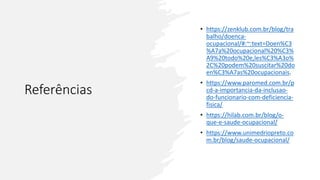 Referências
• https://zenklub.com.br/blog/tra
balho/doenca-
ocupacional/#:~:text=Doen%C3
%A7a%20ocupacional%20%C3%
A9%20todo%20e,les%C3%A3o%
2C%20podem%20suscitar%20do
en%C3%A7as%20ocupacionais.
• https://www.paromed.com.br/p
cd-a-importancia-da-inclusao-
do-funcionario-com-deficiencia-
fisica/
• https://hilab.com.br/blog/o-
que-e-saude-ocupacional/
• https://www.unimedriopreto.co
m.br/blog/saude-ocupacional/
 