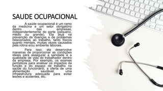 SAUDE OCUPACIONAL
A saúde ocupacional é um ramo
da medicina e um setor obrigatório
dentro das empresas,
independentemente do porte (pequeno,
médio ou grande). Ela atua na
prevenção de doenças e de problemas
relacionados ao trabalho, tanto físicos
quanto mentais, muitas vezes causados
pela rotina e/ou ambiente laborais.
Para isso, ela desenvolve
maneiras de proporcionar as condições
ideais para assegurar a sanidade e a
qualidade de vida do trabalhador dentro
da empresa. Por exemplo, os exames
periódicos para analisar os impactos da
função e do espaço de trabalho na
saúde do funcionário, a oferta de uma
alimentação saudável, uma
infraestrutura adequada para evitar
lesões e acidentes, etc.
 
