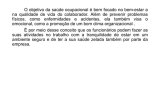 O objetivo da saúde ocupacional é bem focado no bem-estar a
na qualidade de vida do colaborador. Além de prevenir problemas
físicos, como enfermidades e acidentes, ela também visa o
emocional, como a promoção de um bom clima organizacional .
É por meio desse conceito que os funcionários podem fazer as
suas atividades no trabalho com a tranquilidade de estar em um
ambiente seguro e de ter a sua saúde zelada também por parte da
empresa.
 