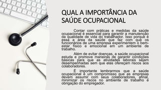 QUAL A IMPORTÂNCIA DA
SAÚDE OCUPACIONAL
Contar com práticas e medidas da saúde
ocupacional é essencial para garantir a manutenção
da qualidade de vida do trabalhador. Isso porque é
essa a área da saúde que faz com que os
funcionários de uma empresa experimentem o bem-
estar físico e emocional em um ambiente de
trabalho.
Além de evitar doenças, a saúde ocupacional
estuda e promove maneiras de garantir condições
básicas para que as atividades laborais sejam
desempenhadas sem que elas ofereçam riscos aos
colaboradores.
É importante lembrarmos que a saúde
ocupacional é um compromisso que as empresas
devem assumir com seus colaboradores, afinal,
minimizar os riscos no ambiente de trabalho é
obrigação do empregador.
 