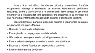 Mas a área vai além: não são só cuidados preventivos. A saúde
ocupacional abrange a realização de exames laboratoriais periódicos
regulares, como o admissional e o demissional. Isso porque é essencial
entender se o colaborador tem patologias pré-existentes e se certificar de
que nenhuma enfermidade foi adquirida durante o período de trabalho.
Resumidamente, portanto, podemos separar a importância da saúde
ocupacional em alguns tópicos.
• Garantia da saúde do trabalhador.
• Promoção de um espaço saudável de trabalho.
• Oferta de recursos para saúde psicológica e emocional.
• Exame admissional para entender a saúde do trabalhador.
• Espaços e móveis focados em ergonomia e conforto.
• Exames laboratoriais periódicos.
 