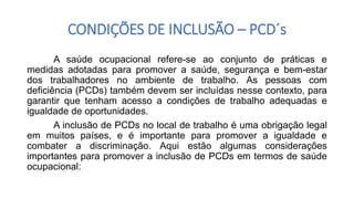 CONDIÇÕES DE INCLUSÃO – PCD´s
A saúde ocupacional refere-se ao conjunto de práticas e
medidas adotadas para promover a saúde, segurança e bem-estar
dos trabalhadores no ambiente de trabalho. As pessoas com
deficiência (PCDs) também devem ser incluídas nesse contexto, para
garantir que tenham acesso a condições de trabalho adequadas e
igualdade de oportunidades.
A inclusão de PCDs no local de trabalho é uma obrigação legal
em muitos países, e é importante para promover a igualdade e
combater a discriminação. Aqui estão algumas considerações
importantes para promover a inclusão de PCDs em termos de saúde
ocupacional:
 