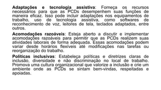 Adaptações e tecnologia assistiva: Forneça os recursos
necessários para que as PCDs desempenhem suas funções de
maneira eficaz. Isso pode incluir adaptações nos equipamentos de
trabalho, uso de tecnologia assistiva, como softwares de
reconhecimento de voz, leitores de tela, teclados adaptados, entre
outros.
Acomodações razoáveis: Esteja aberto a discutir e implementar
acomodações razoáveis para permitir que as PCDs realizem suas
atividades laborais de forma adequada. Essas acomodações podem
variar desde horários flexíveis até modificações nas tarefas ou
reorganização do trabalho.
Políticas inclusivas: Estabeleça políticas e diretrizes claras de
inclusão, diversidade e não discriminação no local de trabalho.
Promova uma cultura organizacional que valorize a inclusão e crie um
ambiente onde as PCDs se sintam bem-vindas, respeitadas e
apoiadas.
 