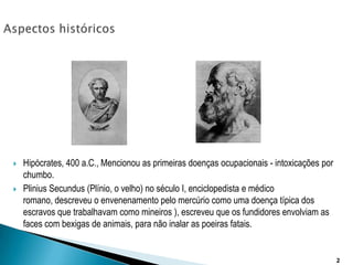 Aspectos históricosHipócrates, 400 a.C., Mencionou as primeiras doenças ocupacionais - intoxicações por chumbo. PliniusSecundus (Plínio, o velho) no século I, enciclopedista e médico romano, descreveu o envenenamento pelo mercúrio como uma doença típica dos escravos que trabalhavam como mineiros ), escreveu que os fundidores envolviam as faces com bexigas de animais, para não inalar as poeiras fatais. 2