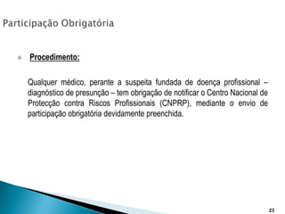 Participação ObrigatóriaProcedimento:	Qualquer médico, perante a suspeita fundada de doença profissional – diagnóstico de presunção – tem obrigação de notificar o Centro Nacional de Protecção contra Riscos Profissionais (CNPRP), mediante o envio de participação obrigatória devidamente preenchida.23