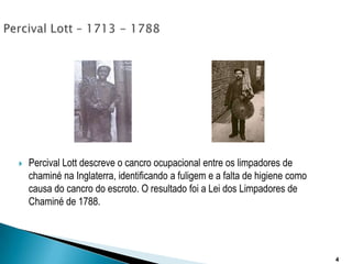 Percival Lott – 1713 - 1788Percival Lott descreve o cancro ocupacional entre os limpadores de chaminé na Inglaterra, identificando a fuligem e a falta de higiene como causa do cancro do escroto. O resultado foi a Lei dos Limpadores de Chaminé de 1788. 4