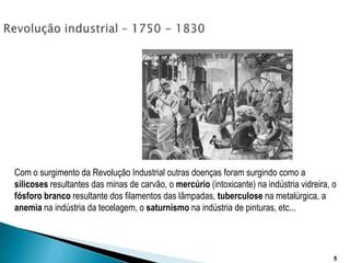 Revolução industrial – 1750 - 1830Com o surgimento da Revolução Industrial outras doenças foram surgindo como a silicoses resultantes das minas de carvão, o mercúrio (intoxicante) na indústria vidreira, o fósforobranco resultante dos filamentos das lâmpadas, tuberculose na metalúrgica, a anemia na indústria da tecelagem, o saturnismo na indústria de pinturas, etc... 5