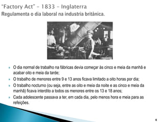 “FactoryAct” – 1833 – InglaterraRegulamenta o dia laboral na industria britânica.O dia normal de trabalho na fábricas devia começar às cinco e meia da manhã e acabar oito e meia da tarde;O trabalho de menores entre 9 e 13 anos ficava limitado a oito horas por dia;O trabalho nocturno (ou seja, entre as oito e meia da noite e as cinco e meia da manhã) ficava interdito a todos os menores entre os 13 e 18 anos;Cada adolescente passava a ter, em cada dia, pelo menos hora e meia para as refeições.6
