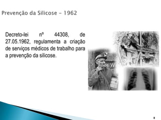 Prevenção da Silicose - 1962Decreto-lei nº 44308, de 27.05.1962, regulamenta a criação de serviços médicos de trabalho para a prevenção da silicose.8