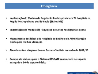 Emergência


• Implantação do Módulo de Regulação Pré hospitalar em 74 hospitais na
  Região Metropolitana de São Paulo (SES e SMS)

• Implantação de Módulo de Regulação de Leitos nos hospitais acima


• Mapeamento dos leitos dos Hospitais de Ensino e da Administração
  Direta para melhor utilização


• Atendimento a afogamentos na Baixada Santista no verão de 2012/13


• Compra de viaturas para o Sistema RESGATE sendo cinco de suporte
  avançado e 50 de suporte básico
 