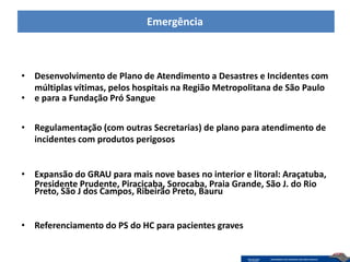 Emergência



• Desenvolvimento de Plano de Atendimento a Desastres e Incidentes com
  múltiplas vítimas, pelos hospitais na Região Metropolitana de São Paulo
• e para a Fundação Pró Sangue


• Regulamentação (com outras Secretarias) de plano para atendimento de
  incidentes com produtos perigosos


• Expansão do GRAU para mais nove bases no interior e litoral: Araçatuba,
  Presidente Prudente, Piracicaba, Sorocaba, Praia Grande, São J. do Rio
  Preto, São J dos Campos, Ribeirão Preto, Bauru


• Referenciamento do PS do HC para pacientes graves
 