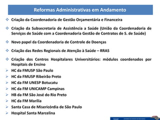 Reformas Administrativas em Andamento
 Criação da Coordenadoria de Gestão Orçamentária e Financeira

 Criação da Subsecretaria de Assistência a Saúde (União da Coordenadoria de
  Serviços de Saúde com a Coordenadoria Gestão de Contratos de S. de Saúde)

 Novo papel da Coordenadoria de Controle de Doenças

 Criação das Redes Regionais de Atenção à Saúde – RRAS

 Criação dos Centros Hospitalares Universitários: módulos coordenados por
  Hospitais de Ensino
 HC da FMUSP São Paulo
 HC da FMUSP Ribeirão Preto
 HC da FM UNESP Botucatu
 HC da FM UNICAMP Campinas
 HB da FM São José do Rio Preto
 HC da FM Marília
 Santa Casa de Misericórdia de São Paulo
 Hospital Santa Marcelina
 